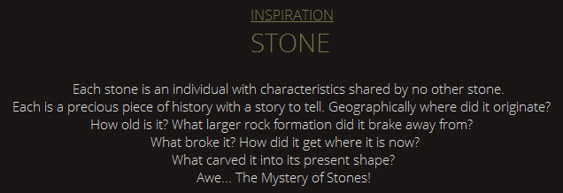 INSPIRATION STONE Each stone is an individual with characteristics shared by no other stone.Each is a precious piece of history with a story to tell. Geographically where did it originate? How old is it? What larger rock formation did it brake away from? What broke it? How did it get where it is now? What carved it into its present shape? Awe. The Mystery of Stones!